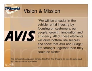 Vision & Mission
"We will be a leader in the
vehicle rental industry by
focusing on customers, our
people, growth, innovation and
efficiency. All of these elements
will drive bottom line success
and show that Avis and Budget
are stronger together than they
could be alone”
Two car rental companies coming together. first thing to do was to make and
document a vision statement
 