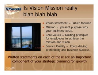 Is Vision Mission really
blah blah blah
 Vision statement = Future focused
 Mission = present purpose why
your business exists.
 Core values = Guiding principles
for employees to achieve the
mission and vision.
 Service Quality = Force driving
profitability and business success.
 