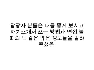 담당자 분들은 나를 좋게 보시고
자기소개서 쓰는 방법과 면접 볼
때의 팁 같은 많은 정보들을 알려
주셨음.
 