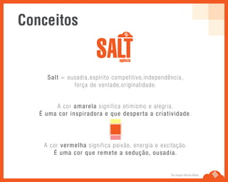 Se Jogue Nesta Idéia.
Salt = ousadia,espírito competitivo,independência,
força de vontade,originalidade.
A cor amarela significa otimismo e alegria.
É uma cor inspiradora e que desperta a criatividade.
A cor vermelha significa paixão, energia e excitação.
É uma cor que remete a sedução, ousadia.
Conceitos
 