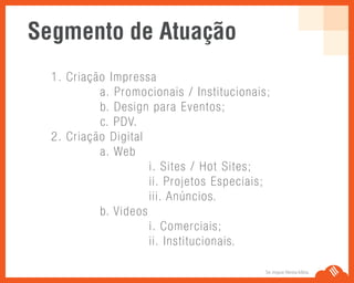 Se Jogue Nesta Idéia.
1. Criação Impressa
a. Promocionais / Institucionais;
b. Design para Eventos;
c. PDV.
2. Criação Digital
a. Web
i. Sites / Hot Sites;
ii. Projetos Especiais;
iii. Anúncios.
b. Videos
i. Comerciais;
ii. Institucionais.
Segmento de Atuação
 