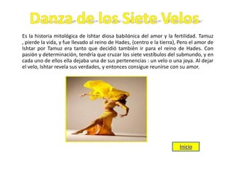 Es la historia mitológica de Ishtar diosa babilónica del amor y la fertilidad. Tamuz
, pierde la vida, y fue llevado al reino de Hades, (centro e la tierra), Pero el amor de
Ishtar por Tamuz era tanto que decidió también ir para el reino de Hades. Con
pasión y determinación, tendría que cruzar los siete vestíbulos del submundo, y en
cada uno de ellos ella dejaba una de sus pertenencias : un velo o una joya. Al dejar
el velo, Ishtar revela sus verdades, y entonces consigue reunirse con su amor.
Inicio
 