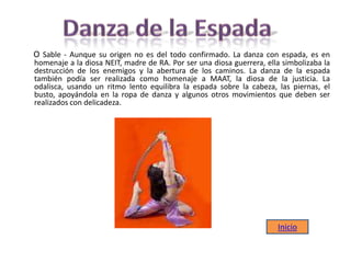 O Sable - Aunque su origen no es del todo confirmado. La danza con espada, es en
homenaje a la diosa NEIT, madre de RA. Por ser una diosa guerrera, ella simbolizaba la
destrucción de los enemigos y la abertura de los caminos. La danza de la espada
también podía ser realizada como homenaje a MAAT, la diosa de la justicia. La
odalisca, usando un ritmo lento equilibra la espada sobre la cabeza, las piernas, el
busto, apoyándola en la ropa de danza y algunos otros movimientos que deben ser
realizados con delicadeza.
Inicio
 