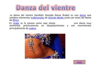 La danza del vientre (también llamada Danza Árabe) es una danza que
combina elementos tradicionales de Oriente Medio junto con otros del Norte
de África.
En árabe se la conoce como raqs sharqi una danza muy
elemental, prácticamente sin desplazamientos y con movimientos
principalmente de cadera.
Inicio
 