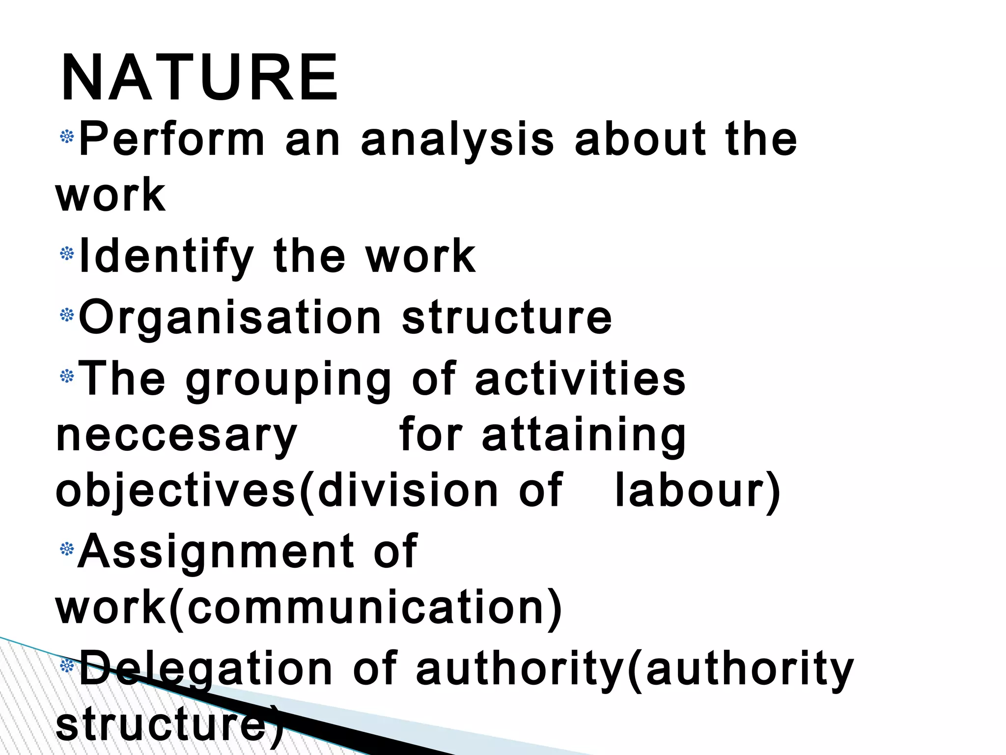 Perform an analysis about the
work
Identify the work
Organisation structure
The grouping of activities
neccesary for attaining
objectives(division of labour)
Assignment of
work(communication)
Delegation of authority(authority
structure)
NATURE
 