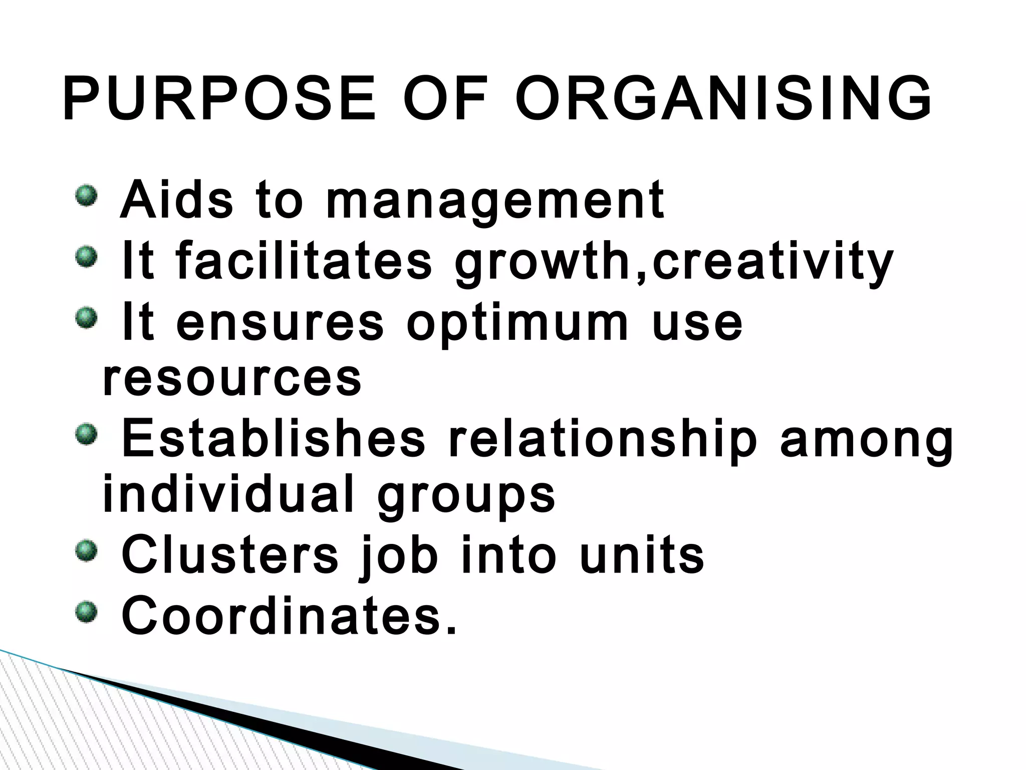 Aids to management
It facilitates growth,creativity
It ensures optimum use
resources
Establishes relationship among
individual groups
Clusters job into units
Coordinates.
PURPOSE OF ORGANISING
 