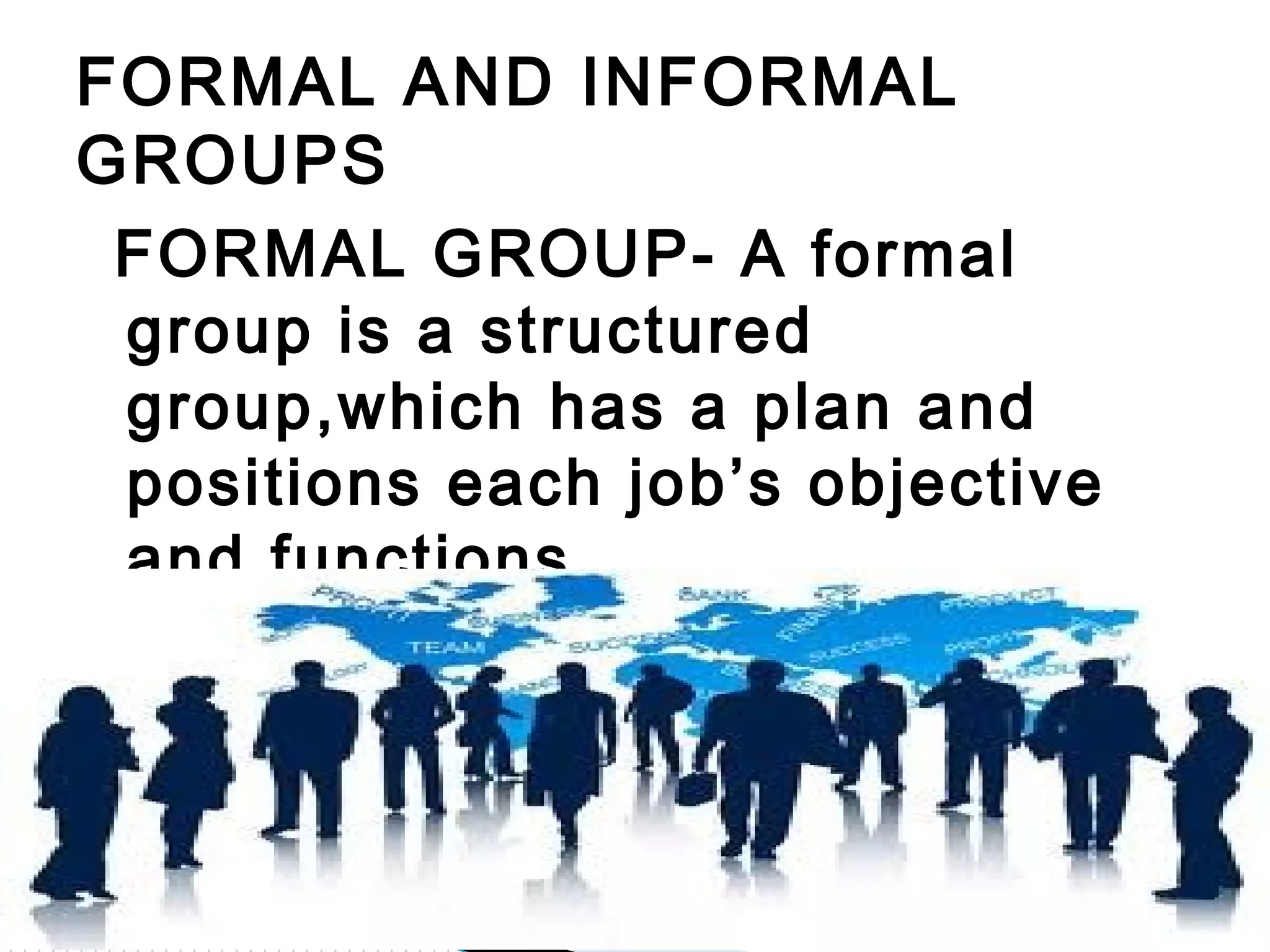 FORMAL GROUP- A formal
group is a structured
group,which has a plan and
positions each job’s objective
and functions
FORMAL AND INFORMAL
GROUPS
 