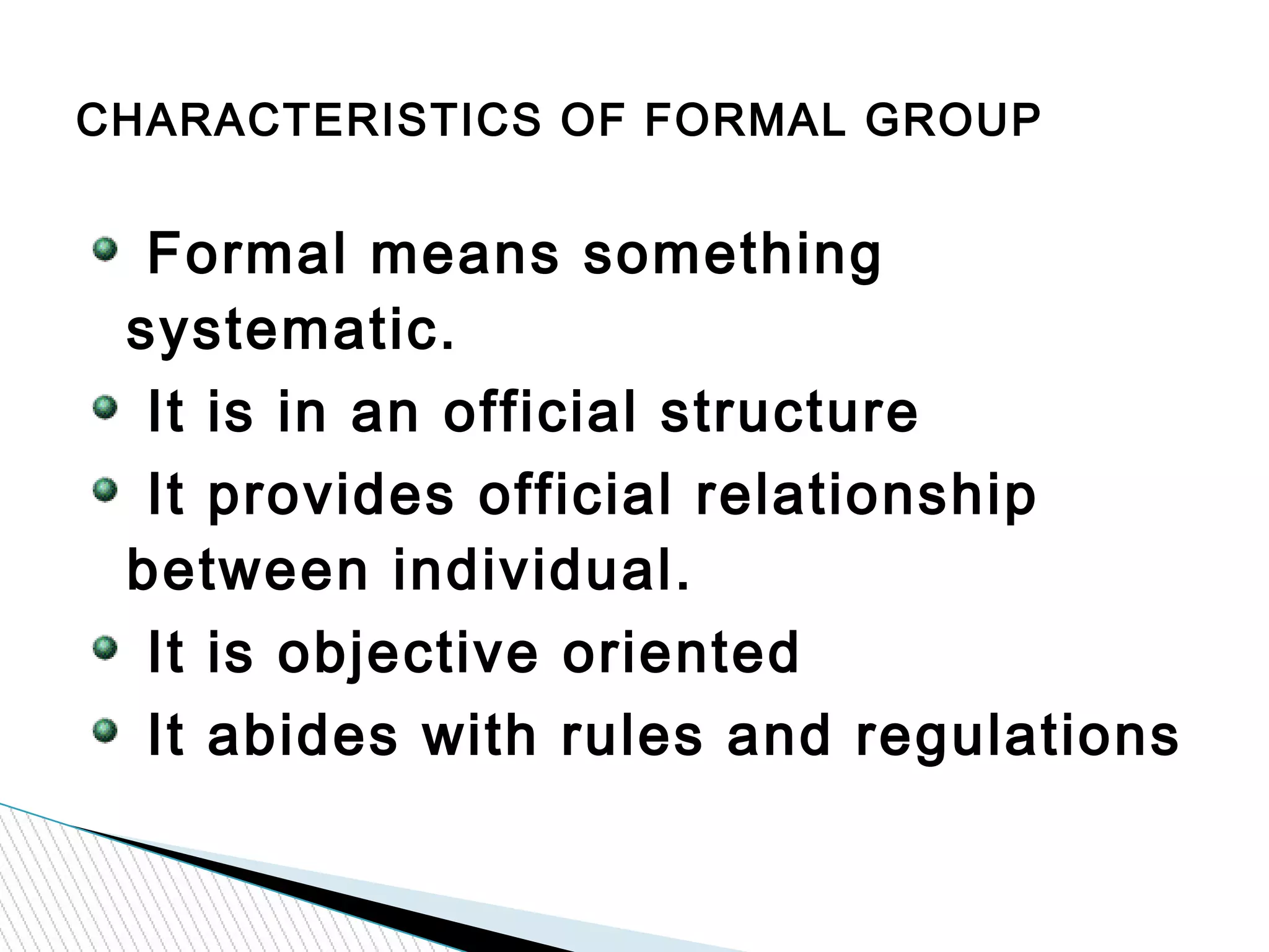 Formal means something
systematic.
It is in an official structure
It provides official relationship
between individual.
It is objective oriented
It abides with rules and regulations
CHARACTERISTICS OF FORMAL GROUP
 