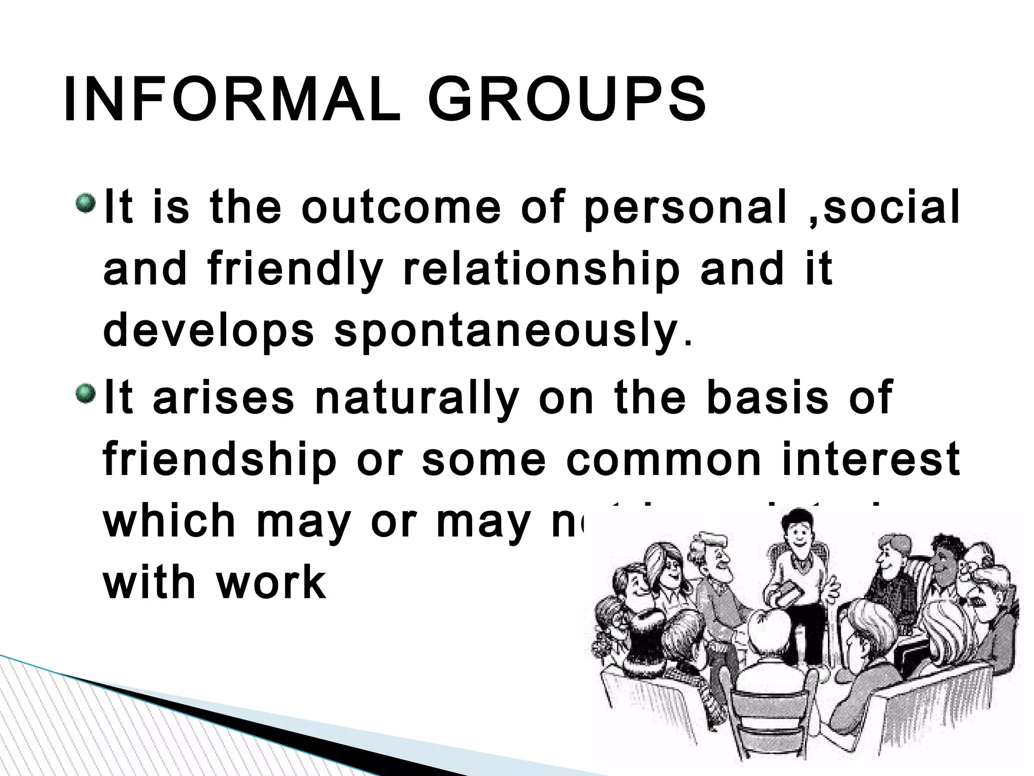 It is the outcome of personal ,social
and friendly relationship and it
develops spontaneously.
It arises naturally on the basis of
friendship or some common interest
which may or may not be related
with work
INFORMAL GROUPS
 