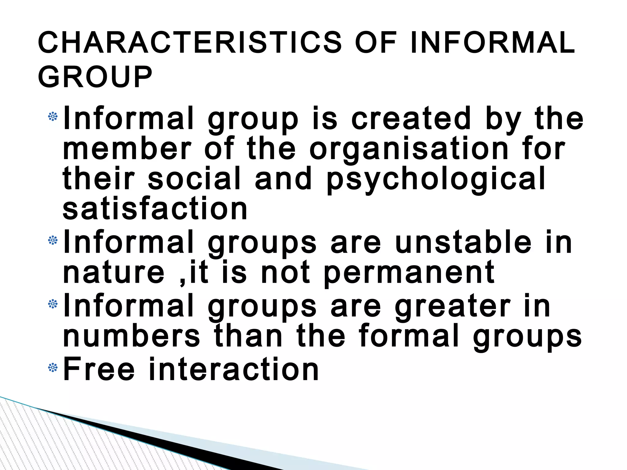 Informal group is created by the
member of the organisation for
their social and psychological
satisfaction
Informal groups are unstable in
nature ,it is not permanent
Informal groups are greater in
numbers than the formal groups
Free interaction
CHARACTERISTICS OF INFORMAL
GROUP
 