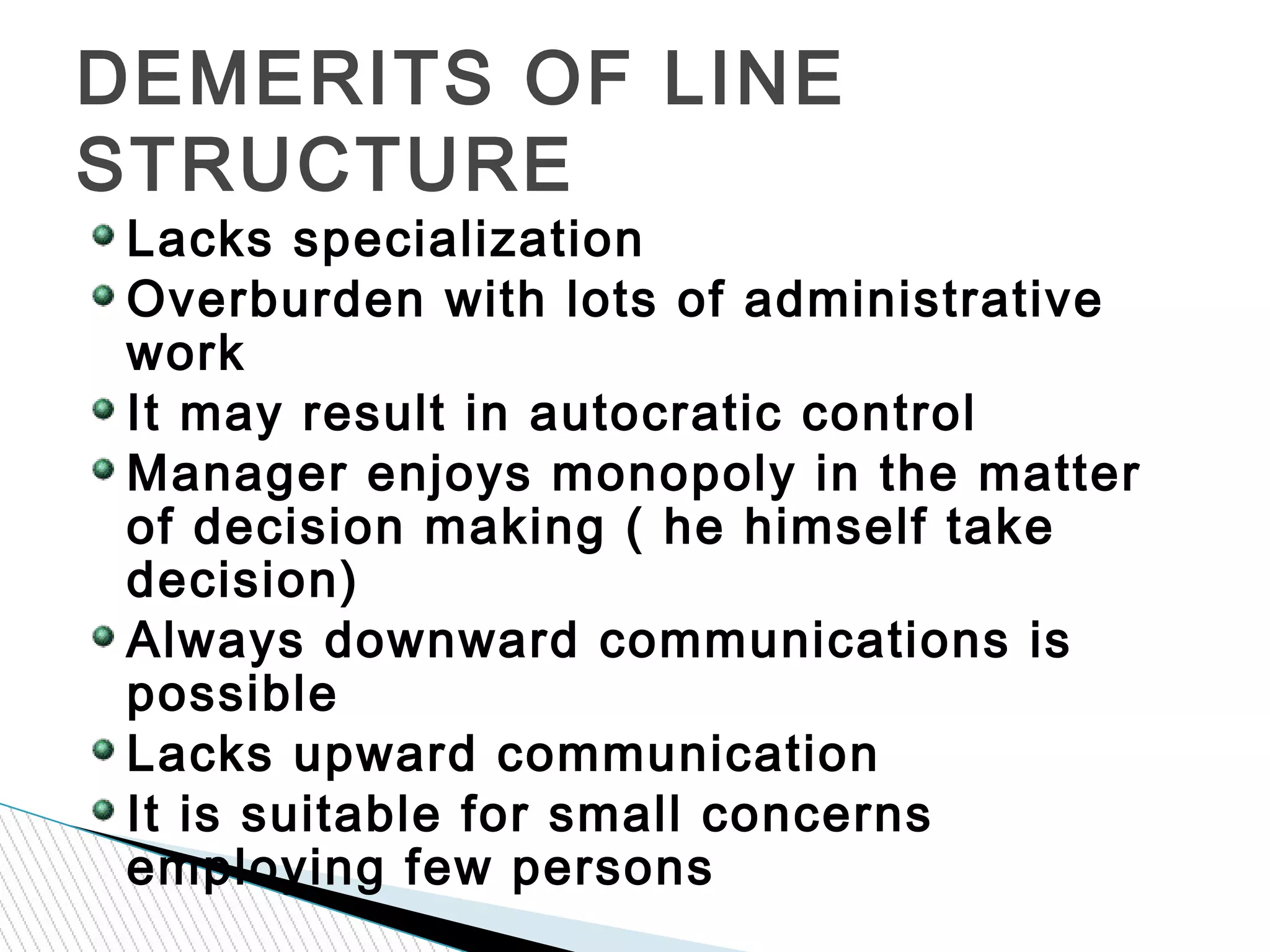 Lacks specialization
Overburden with lots of administrative
work
It may result in autocratic control
Manager enjoys monopoly in the matter
of decision making ( he himself take
decision)
Always downward communications is
possible
Lacks upward communication
It is suitable for small concerns
employing few persons
DEMERITS OF LINE
STRUCTURE
 