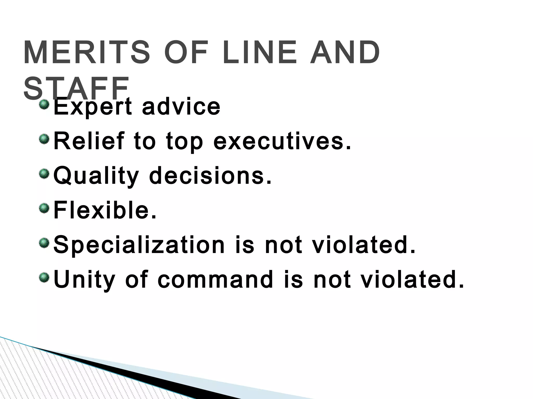 Expert advice
Relief to top executives.
Quality decisions.
Flexible.
Specialization is not violated.
Unity of command is not violated.
MERITS OF LINE AND
STAFF
 