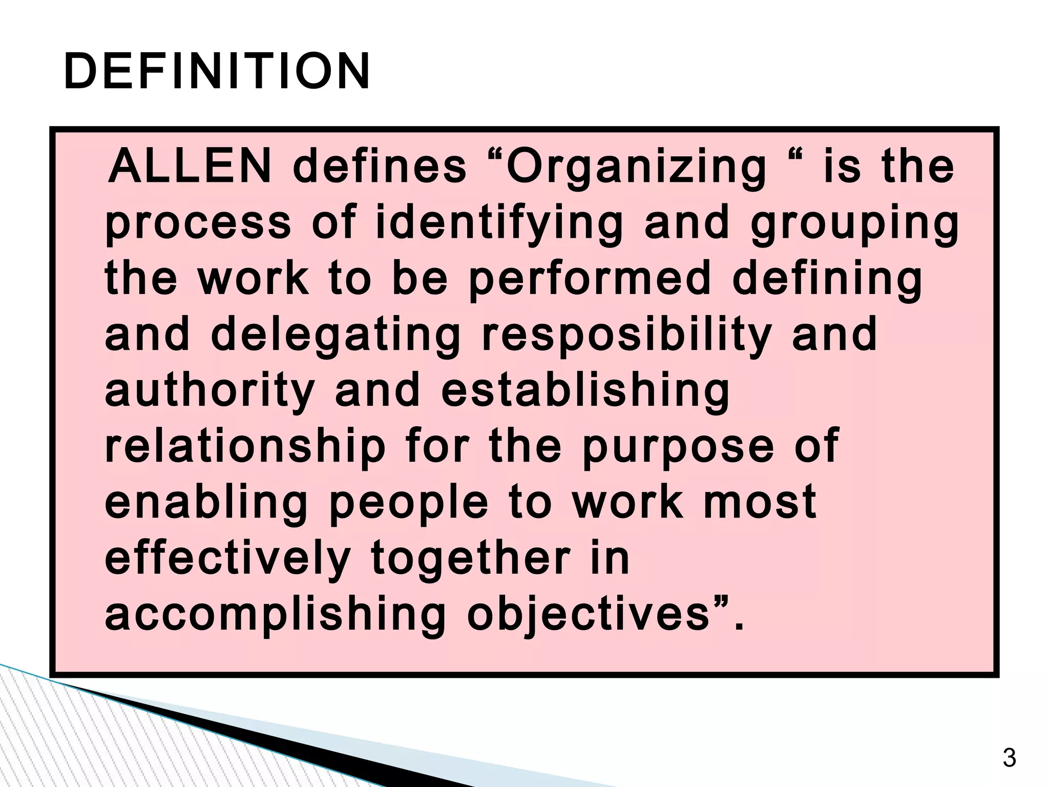 3
ALLEN defines “Organizing “ is the
process of identifying and grouping
the work to be performed defining
and delegating resposibility and
authority and establishing
relationship for the purpose of
enabling people to work most
effectively together in
accomplishing objectives”.
DEFINITION
 