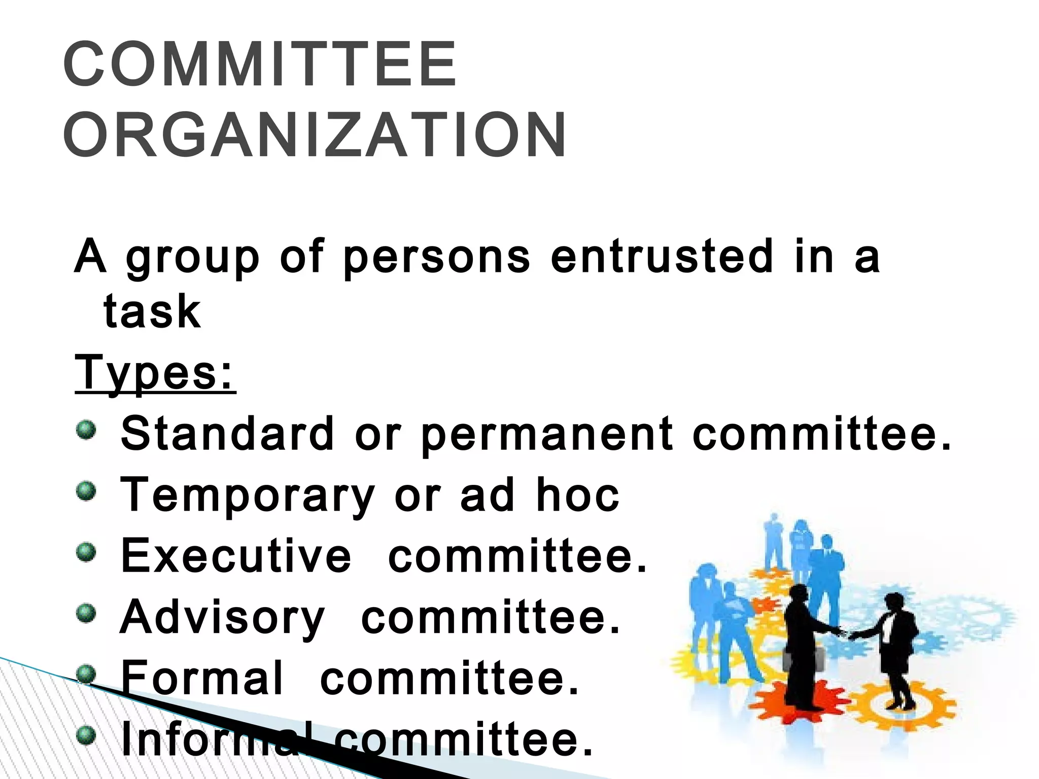 A group of persons entrusted in a
task
Types:
Standard or permanent committee.
Temporary or ad hoc committee.
Executive committee.
Advisory committee.
Formal committee.
Informal committee.
COMMITTEE
ORGANIZATION
 