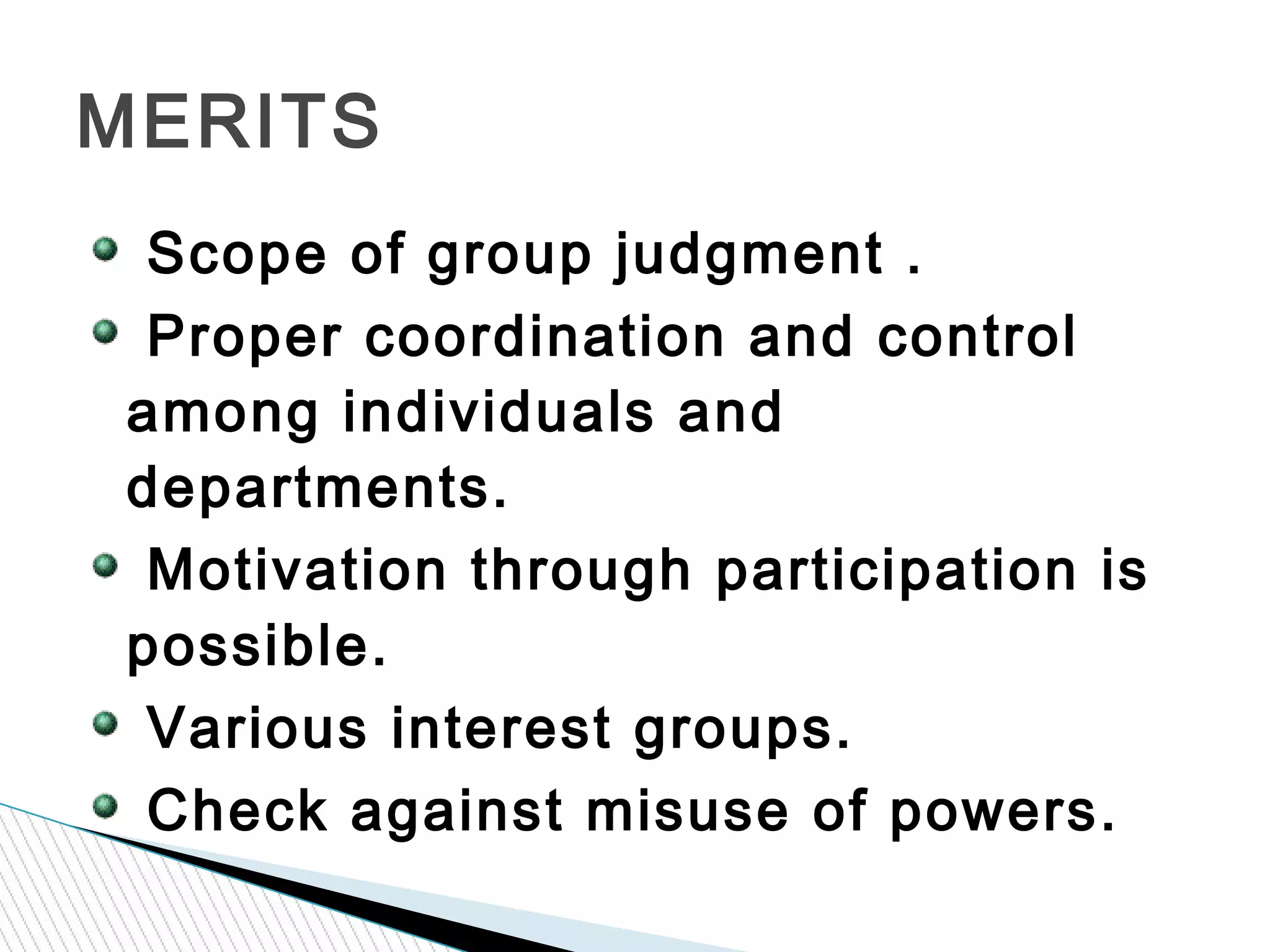 Scope of group judgment .
Proper coordination and control
among individuals and
departments.
Motivation through participation is
possible.
Various interest groups.
Check against misuse of powers.
MERITS
 
