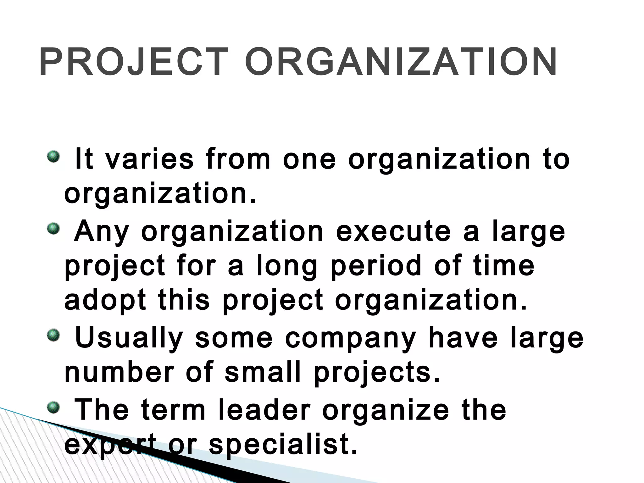 It varies from one organization to
organization.
Any organization execute a large
project for a long period of time
adopt this project organization.
Usually some company have large
number of small projects.
The term leader organize the
expert or specialist.
PROJECT ORGANIZATION
 