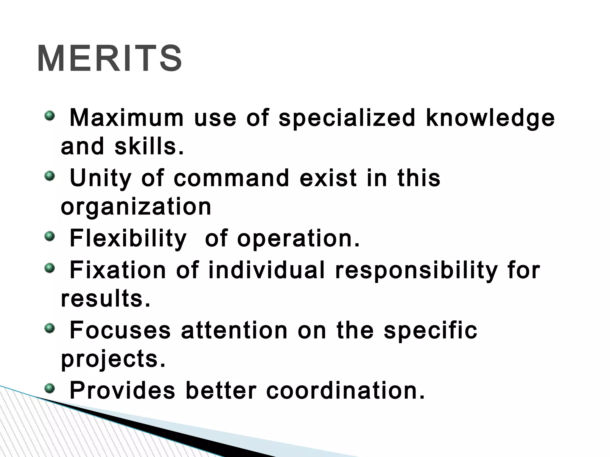 Maximum use of specialized knowledge
and skills.
Unity of command exist in this
organization
Flexibility of operation.
Fixation of individual responsibility for
results.
Focuses attention on the specific
projects.
Provides better coordination.
MERITS
 