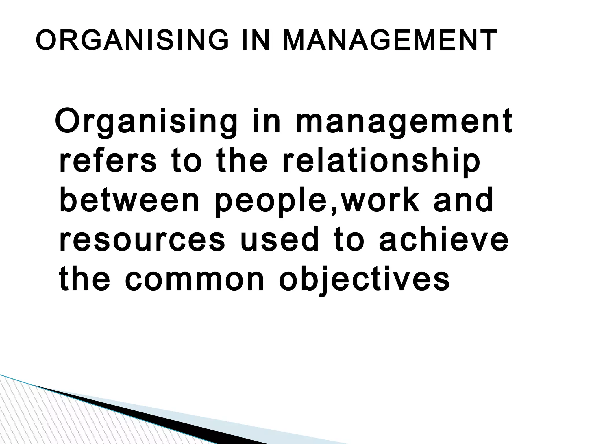 Organising in management
refers to the relationship
between people,work and
resources used to achieve
the common objectives
ORGANISING IN MANAGEMENT
 