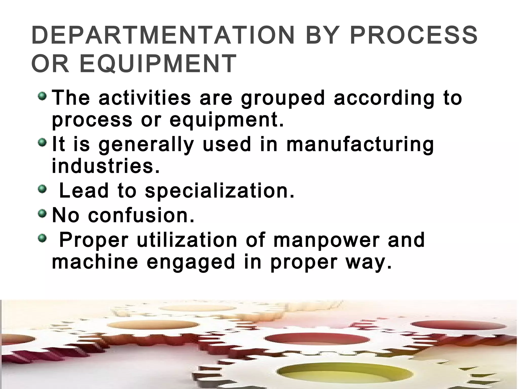DEPARTMENTATION BY PROCESS
OR EQUIPMENT
The activities are grouped according to
process or equipment.
It is generally used in manufacturing
industries.
Lead to specialization.
No confusion.
Proper utilization of manpower and
machine engaged in proper way.
 