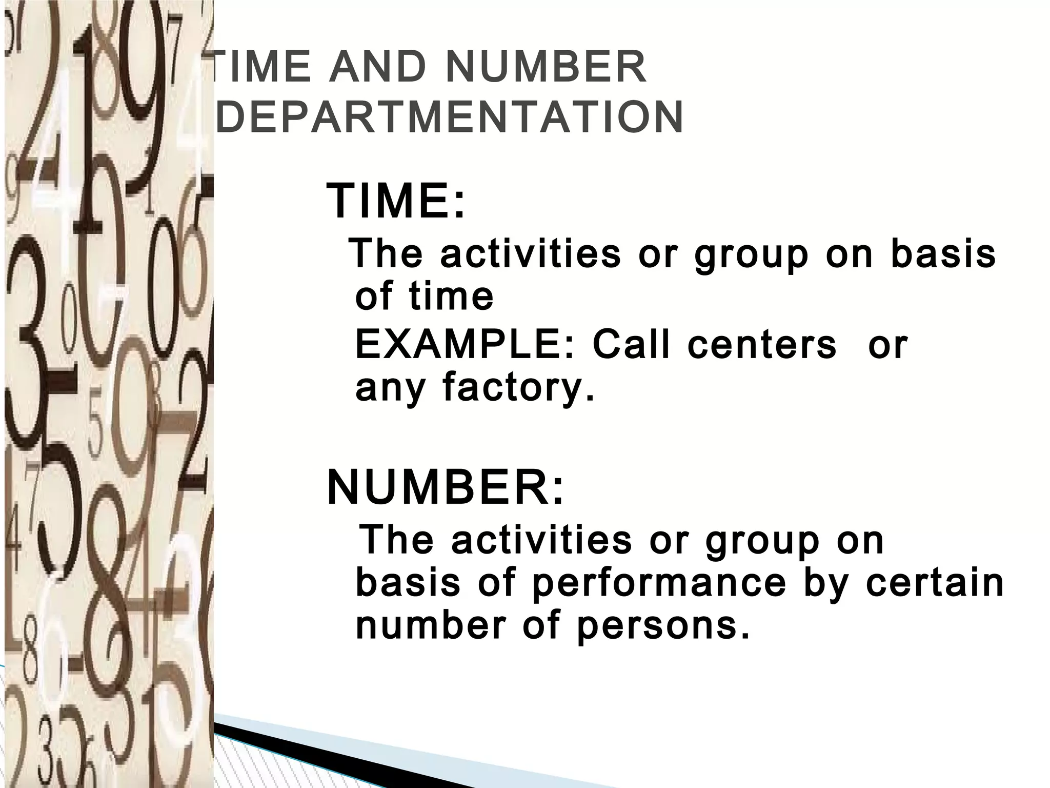 TIME AND NUMBER
DEPARTMENTATION
TIME:
The activities or group on basis
of time
EXAMPLE: Call centers or
any factory.
NUMBER:
The activities or group on
basis of performance by certain
number of persons.
 
