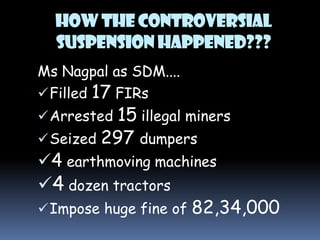 HOW THE CONTROVERSIAL
SUSPENSION HAPPENED???
Ms Nagpal as SDM....
 Filled 17 FIRs

15 illegal miners
 Seized 297 dumpers
4 earthmoving machines
4 dozen tractors
 Impose huge fine of 82,34,000
 Arrested

 