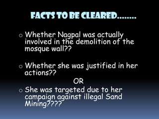 Facts to be cleared........
o Whether Nagpal was actually

involved in the demolition of the
mosque wall??

o Whether she was justified in her

actions??

OR
o She was targeted due to her
campaign against illegal Sand
Mining????

 