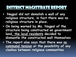 DISTRICT MAGISTRATE REPORT
 Nagpal did not demolish a wall of any

religious structure, in fact there was no
religious structure in place.
 On being warned by Ms. Nagpal of the
structure being constructed on government
land, the local residents decided to
dismantle the constructed wall themselves
 The report also says that there was no
communal tension or the possibility of any
clashes between religious communities

 