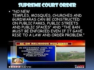 SUPREME COURT ORDER
 "NO NEW
TEMPLES, MOSQUES, CHURCHES AND
GURDWARAS CAN BE CONSTRUCTED
ON PUBLIC PARKS, PUBLIC STREETS
AND PUBLIC SPACES" AND "THE BAN
MUST BE ENFORCED EVEN IF IT GAVE

RISE TO A LAW AND ORDER PROBLEM."

 
