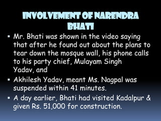 INVOLVEMENT OF NARENDRA
BHATI

 Mr. Bhati was shown in the video saying

that after he found out about the plans to
tear down the mosque wall, his phone calls
to his party chief, Mulayam Singh
Yadav, and
 Akhilesh Yadav, meant Ms. Nagpal was
suspended within 41 minutes.
 A day earlier, Bhati had visited Kadalpur &
given Rs. 51,000 for construction.

 