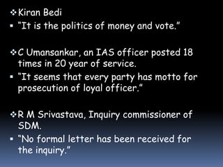  Kiran Bedi
 “It is the politics of money and vote.”
 C Umansankar, an IAS officer posted 18

times in 20 year of service.
 “It seems that every party has motto for
prosecution of loyal officer.”
 R M Srivastava, Inquiry commissioner of

SDM.
 “No formal letter has been received for
the inquiry.”

 