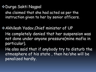  Durga Sakti Nagpal
she claimed that she had acted as per the
instruction given to her by senior officers.

 Akhilesh Yadav,Chief minister of UP

He completely denied that her suspension was
not done under anyone pressure(mine mafia in
particular).
He also said that if anybody try to disturb the
atmosphere of his state , then he/she will be
penalized hardly.

 