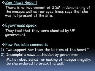  Zee News Report
There is no involvement of SDM in demolishing of
the mosque wall as few eyevitness says that she
was not present at the site.

 Eyevitness speak
They feel that they were cheated by UP
government.
 Few Youtube comments
1) “we support her from the bottom of the heart.”
2) Incomplete news …….hidden by government
Mafia robed sands for making of mosque illegally.
So she ordered to break the wall.

 