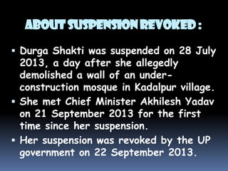 About Suspension Revoked :
 Durga Shakti was suspended on 28 July

2013, a day after she allegedly
demolished a wall of an underconstruction mosque in Kadalpur village.
 She met Chief Minister Akhilesh Yadav
on 21 September 2013 for the first
time since her suspension.
 Her suspension was revoked by the UP
government on 22 September 2013.

 
