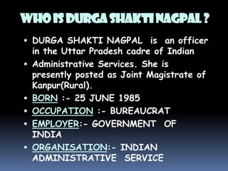 WHO IS DURGA SHAKTI NAGPAL ?
 DURGA SHAKTI NAGPAL is an officer
in the Uttar Pradesh cadre of Indian
 Administrative Services. She is
presently posted as Joint Magistrate of
Kanpur(Rural).

 BORN :- 25 JUNE 1985
 OCCUPATION :- BUREAUCRAT
 EMPLOYER:- GOVERNMENT OF

INDIA
 ORGANISATION:- INDIAN
ADMINISTRATIVE SERVICE

 