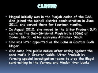 CAREER
 Nagpal initially was in the Punjab cadre of the IAS.

She joined the Mohali district administration in June
2011, and served there for fourteen months.
 In August 2012, she moved to the Uttar Pradesh (UP)
cadre as the Sub-Divisional Magistrate (SDM) of
Sadar, Noida, after marrying Abhishek Singh.
 She was later appointed as the SDM in Gautam Budh
Nagar.
 She came into public notice after acting against the
sand mafia in Greater Noida, Uttar Pradesh by
forming special investigation teams to stop the illegal
sand-mining in the Yamuna and Hindon river banks.

 