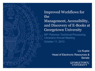 Improved Workflows for
the
Management, Accessibility,
and Discovery of E-Books at
Georgetown University
89th Potomac Technical Processing
Librarians Annual Meeting
October 11, 2013

Liz Kupke
Head of Electronic Resources &
Serials

 