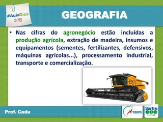 GEOGRAFIA
• Nas cifras do agronegócio estão incluídas a
produção agrícola, extração de madeira, insumos e
equipamentos (sementes, fertilizantes, defensivos,
máquinas agrícolas...), processamento industrial,
transporte e comercialização.

Prof. Cadu

 