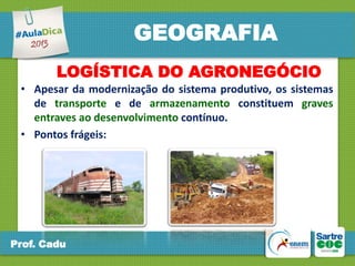 GEOGRAFIA
LOGÍSTICA DO AGRONEGÓCIO
• Apesar da modernização do sistema produtivo, os sistemas
de transporte e de armazenamento constituem graves
entraves ao desenvolvimento contínuo.
• Pontos frágeis:

Prof. Cadu

 