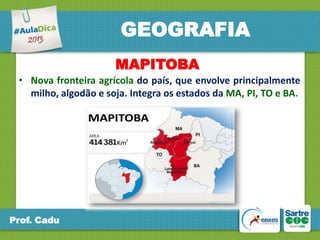 GEOGRAFIA
MAPITOBA
• Nova fronteira agrícola do país, que envolve principalmente
milho, algodão e soja. Integra os estados da MA, PI, TO e BA.

Prof. Cadu

 