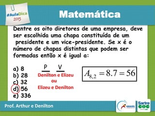 Matemática
Dentre os oito diretores de uma empresa, deve
ser escolhida uma chapa constituída de um
presidente e um vice-presidente. Se x é o
número de chapas distintas que podem ser
formadas então x é igual a:
a)
b)
c)
d)
e)

8
28
32
56
336

P

V

Denilton e Elizeu
ou
Elizeu e Denilton

Prof. Arthur e Denilton

A8, 2  8.7  56

 