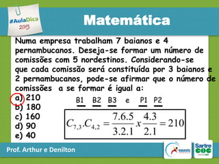 Matemática
Numa empresa trabalham 7 baianos e 4
pernambucanos. Deseja-se formar um número de
comissões com 5 nordestinos. Considerando-se
que cada comissão será constituída por 3 baianos e
2 pernambucanos, pode-se afirmar que o número de
comissões a se formar é igual a:
a) 210
B1 B2 B3 e P1 P2
b) 180
c) 160
7.6.5 4.3
C7,3 .C4, 2 
x
 210
d) 90
3.2.1 2.1
e) 40
Prof. Arthur e Denilton

 
