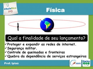 Física

Qual a finalidade de seu lançamento?
Proteger e expandir as redes de internet.
Segurança militar.
Controle de queimadas e fronteiras
Quebra da dependência de serviços estrangeiros
Prof. Ipiaú

 