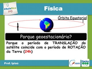 Física
Órbita Equatorial

Porque geoestacionário?
Porque o período de TRANSLAÇÃO do
satélite coincide com o período de ROTAÇÂO
da Terra (24h)
Prof. Ipiaú

 