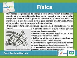 Física
Os dínamos são geradores de energia elétrica utilizados em bicicletas para
acender uma pequena lâmpada. Para isso, é necessário que a parte móvel
esteja em contato com o pneu da bicicleta e, quando ele entra em
movimento, é gerada energia elétrica para acender uma lâmpada. Dentro
desse gerador, encontram-se um imã e uma bobina.
O princípio de funcionamento desse equipamento é explicado pelo fato de
que a:
a) A corrente elétrica no circuito fechado gera um
campo magnético nessa região.
b) Bobina imersa no campo magnético em circuito
fechado gera uma corrente elétrica.
c) Bobina em atrito com o campo magnético no
circuito fechado gera corrente elétrica.
d) Corrente elétrica é gerada em um circuito fechado
por causa da presença de um campo magnético.
e) Corrente elétrica é gerada em um circuito fechado
quando há variação do campo magnético.

Prof. Antônio Marcos

 