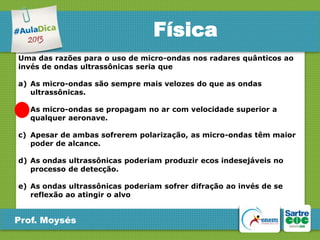 Física
Uma das razões para o uso de micro-ondas nos radares quânticos ao
invés de ondas ultrassônicas seria que
a) As micro-ondas são sempre mais velozes do que as ondas
ultrassônicas.
b) As micro-ondas se propagam no ar com velocidade superior a
qualquer aeronave.
c) Apesar de ambas sofrerem polarização, as micro-ondas têm maior
poder de alcance.
d) As ondas ultrassônicas poderiam produzir ecos indesejáveis no
processo de detecção.
e) As ondas ultrassônicas poderiam sofrer difração ao invés de se
reflexão ao atingir o alvo

Prof. Moysés

 