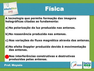 Física
A tecnologia que permite formação das imagens
holográficas citadas se fundamenta:
a) Na polarização da luz produzida nas antenas.
b) Na ressonância produzida nas antenas.
c) Nas variações do fluxo magnético através das antenas.
d) No efeito Doppler produzido devido à movimentação
das antenas.

e) Nas interferências construtivas e destrutivas
produzidas pelas antenas.
Prof. Moysés

 