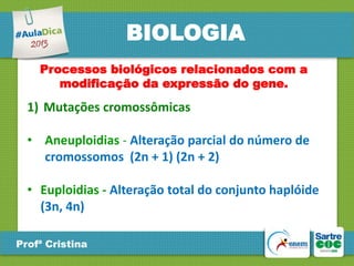BIOLOGIA
Processos biológicos relacionados com a
modificação da expressão do gene.

1) Mutações cromossômicas
• Aneuploidias - Alteração parcial do número de
cromossomos (2n + 1) (2n + 2)
• Euploidias - Alteração total do conjunto haplóide
(3n, 4n)
Profª Cristina

 