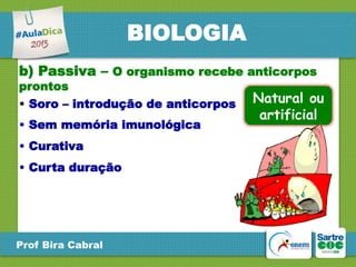 BIOLOGIA
b) Passiva – O organismo recebe anticorpos
prontos
• Soro – introdução de anticorpos
• Sem memória imunológica

• Curativa
• Curta duração

Prof Bira Cabral

Natural ou
artificial

 