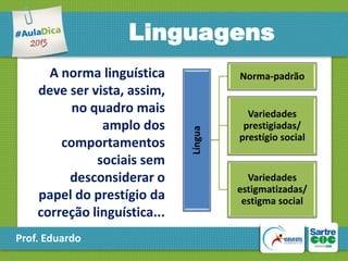 Linguagens

Prof. Eduardo

Norma-padrão

Língua

A norma linguística
deve ser vista, assim,
no quadro mais
amplo dos
comportamentos
sociais sem
desconsiderar o
papel do prestígio da
correção linguística...

Variedades
prestigiadas/
prestígio social

Variedades
estigmatizadas/
estigma social

 