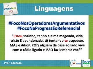 Linguagens
#FocoNosOperadoresArgumentativos
#FocoNaProgressãoReferencial
“Estou sozinho, tenho a alma magoada, vida
triste E abandonada, tô tentando te esquecer.
MAS é difícil, POIS alguém da casa ao lado vive
com o rádio ligado e ISSO faz lembrar você”

Prof. Eduardo

 